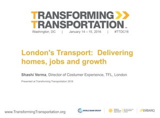 www.TransformingTransportation.org
London's Transport: Delivering
homes, jobs and growth
Shashi Verma, Director of Costumer Experience, TFL, London
Presented at Transforming Transportation 2016
 