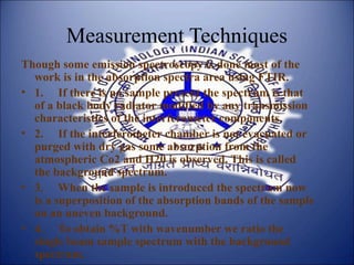 Measurement Techniques
Though some emission spectroscopy is done most of the
work is in the absorption spectra area using FTIR.
• 1. If there is no sample present the spectrum is that
of a black body radiator modified by any transmission
characteristics of the interferometer components.
• 2. If the interferometer chamber is not evacuated or
purged with dry gas some absorption from the
atmospheric Co2 and H20 is observed. This is called
the background spectrum.
• 3. When the sample is introduced the spectrum now
is a superposition of the absorption bands of the sample
on an uneven background.
• 4. To obtain %T with wavenumber we ratio the
single beam sample spectrum with the background
spectrum.
 