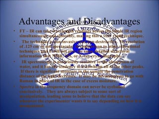 Advantages and Disadvantages
• FT – IR can take wavelength readings across the whole IR region
simultaneously and smoothly, making this a very rapid technique.
• The technique is non-invasive and non-destructive. Its resolution
of .125 cm-1
is not spectacular in comparison to other vibrational
techniques and it will not give the same detailed structural
information that NMR, MS, or X-ray crystallography.
• IR spectroscopy is notoriously sensitive to the absorption of
water, and it has the tendency to overwhelm all of the other peaks.
If there is significant moisture in the sample the penetration
distance of the light decreases. It may be advantageous to go with
Raman in place of IR in the case of excess moisture.
• Spectra in the frequency domain can never be eyeballed
conclusively. They are always subject to some sort of
manipulation, leading some to believe that the data can say
whatever the experimenter wants it to say depending on how it is
manipulated.
 