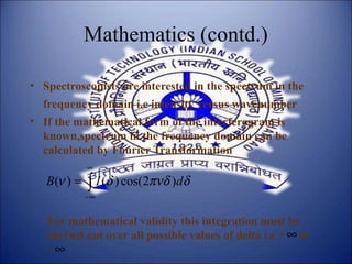 Mathematics (contd.)
• Spectroscopists are interested in the spectrum in the
frequency domain i.e intensity versus wavenumber
• If the mathematical form of the interferogram is
known,spectrum in the frequency domain can be
calculated by Fourier Transformation
∫
∞
∞−
= δπνδδν dIB )2cos()()(
For mathematical validity this integration must be
carried out over all possible values of delta i.e + to
–
∞
∞
 