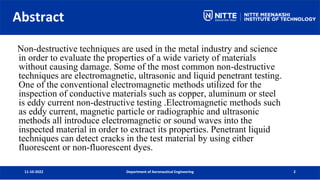 Abstract
11-10-2022 Department of Aeronautical Engineering 2
Non-destructive techniques are used in the metal industry and science
in order to evaluate the properties of a wide variety of materials
without causing damage. Some of the most common non-destructive
techniques are electromagnetic, ultrasonic and liquid penetrant testing.
One of the conventional electromagnetic methods utilized for the
inspection of conductive materials such as copper, aluminum or steel
is eddy current non-destructive testing .Electromagnetic methods such
as eddy current, magnetic particle or radiographic and ultrasonic
methods all introduce electromagnetic or sound waves into the
inspected material in order to extract its properties. Penetrant liquid
techniques can detect cracks in the test material by using either
fluorescent or non-fluorescent dyes.
 