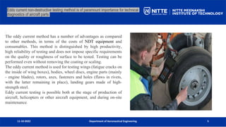 11-10-2022 Department of Aeronautical Engineering 5
Eddy current non-destructive testing method is of paramount importance for technical
diagnostics of aircraft parts
.
The eddy current method has a number of advantages as compared
to other methods, in terms of the costs of NDT equipment and
consumables. This method is distinguished by high productivity,
high reliability of testing and does not impose specific requirements
on the quality or roughness of surface to be tested. Testing can be
performed even without removing the coating or scaling.
The eddy current method is used for testing wings (fatigue cracks on
the inside of wing boxes), bodies, wheel discs, engine parts (mainly
- engine blades), rotors, axes, fasteners and holes (flaws in rivets,
with the latter remaining in place), landing gears made of high-
strength steel.
Eddy current testing is possible both at the stage of production of
aircraft, helicopters or other aircraft equipment, and during on-site
maintenance.
 