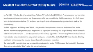 Accident due eddy current testing failure
6
on April 28, 1988, the skin of an aging Aloha Airlines 737 peeled off at 24,000 feet. A crew member was lost in the
resulting explosive decompression, and the passenger cabin was opened to the frigid, oxygen-poor sky. Only sheer
luck, the intrinsic strength of the 737 airframe, and the skill of the pilots managed to get this aircraft back on the
ground safely.
So what happened? According to the NTSB, “the probable cause of this accident was the failure of the Aloha
Airlines maintenance program to detect the presence of significant disbonding and fatigue damage which ultimately
led to failure of the lap joint … and the separation of the fuselage upper lobe.” These were problems that could have
been detected using nondestructive eddy current testing. As a result of the Aloha Flight 243 near-disaster, detecting
such faults in this manner has become standard aircraft maintenance procedure.
But what is eddy current testing, and how can this nondestructive testing (NDT) process find potentially disastrous
flaws safely and reliably? That’s what this article is all about.
 