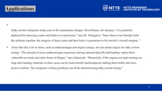 Applications
•
Eddy current testing has many uses in the maintenance hangar. On airframes, for instance, “it is primarily
deployed for detecting cracks and faults in riveted areas,” says Dr. Nakagawa. “Since these rivets literally hold
the airframe together, the integrity of these joints and their holes is paramount to the aircraft’s overall integrity.”
• Areas that take a lot of stress, such as undercarriages and engine casings, are also prime targets for eddy current
testing. “The amount of stress undercarriages experience during repeated takeoffs and landings makes them
vulnerable to cracks and other forms of fatigue,” says Jankowski. “Meanwhile, if the engines are kept running too
long after landing, materials in those areas can be inadvertently backtempered; making them brittle and more
prone to failure. The symptoms of these problems can all be detected using eddy current testing.”
7
 
