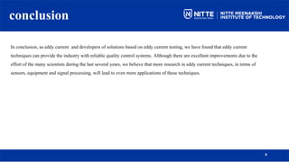 conclusion
8
In conclusion, as eddy current and developers of solutions based on eddy current testing, we have found that eddy current
techniques can provide the industry with reliable quality control systems. Although there are excellent improvements due to the
effort of the many scientists during the last several years, we believe that more research in eddy current techniques, in terms of
sensors, equipment and signal processing, will lead to even more applications of these techniques.
 