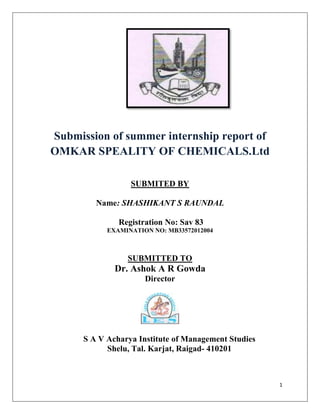 Submission of summer internship report of
OMKAR SPEALITY OF CHEMICALS.Ltd
SUBMITED BY
Name: SHASHIKANT S RAUNDAL
Registration No: Sav 83
EXAMINATION NO: MB33572012004

SUBMITTED TO

Dr. Ashok A R Gowda
Director

S A V Acharya Institute of Management Studies
Shelu, Tal. Karjat, Raigad- 410201

1

 