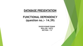 DATABASE PRESENTATION
FUNCTIONAL DEPENDENCY
(question no.:- 14.39)
SHASHI KUMAR SUMAN
ROLL NO- 16072
SECTION :-”A”
 