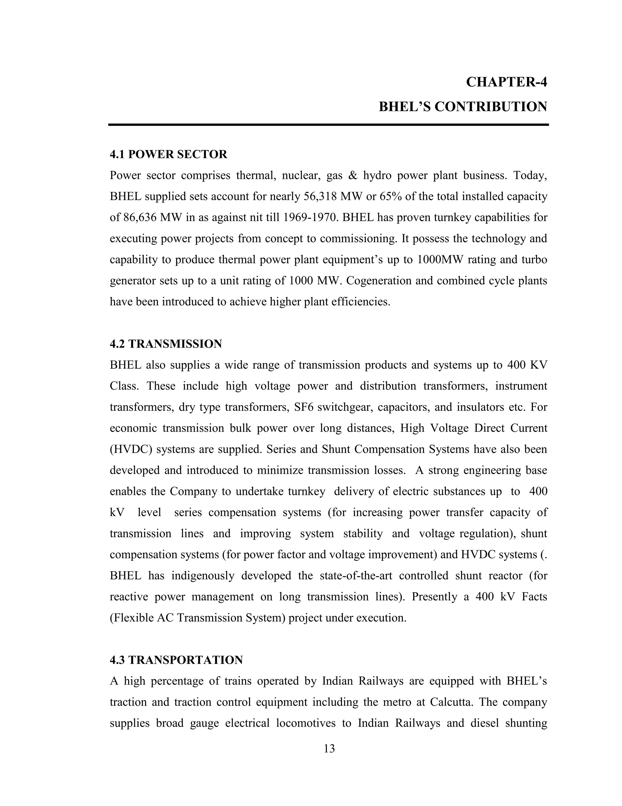 13
CHAPTER-4
BHEL’S CONTRIBUTION
4.1 POWER SECTOR
Power sector comprises thermal, nuclear, gas & hydro power plant business. Today,
BHEL supplied sets account for nearly 56,318 MW or 65% of the total installed capacity
of 86,636 MW in as against nit till 1969-1970. BHEL has proven turnkey capabilities for
executing power projects from concept to commissioning. It possess the technology and
capability to produce thermal power plant equipment’s up to 1000MW rating and turbo
generator sets up to a unit rating of 1000 MW. Cogeneration and combined cycle plants
have been introduced to achieve higher plant efficiencies.
4.2 TRANSMISSION
BHEL also supplies a wide range of transmission products and systems up to 400 KV
Class. These include high voltage power and distribution transformers, instrument
transformers, dry type transformers, SF6 switchgear, capacitors, and insulators etc. For
economic transmission bulk power over long distances, High Voltage Direct Current
(HVDC) systems are supplied. Series and Shunt Compensation Systems have also been
developed and introduced to minimize transmission losses. A strong engineering base
enables the Company to undertake turnkey delivery of electric substances up to 400
kV level series compensation systems (for increasing power transfer capacity of
transmission lines and improving system stability and voltage regulation), shunt
compensation systems (for power factor and voltage improvement) and HVDC systems (.
BHEL has indigenously developed the state-of-the-art controlled shunt reactor (for
reactive power management on long transmission lines). Presently a 400 kV Facts
(Flexible AC Transmission System) project under execution.
4.3 TRANSPORTATION
A high percentage of trains operated by Indian Railways are equipped with BHEL’s
traction and traction control equipment including the metro at Calcutta. The company
supplies broad gauge electrical locomotives to Indian Railways and diesel shunting
 