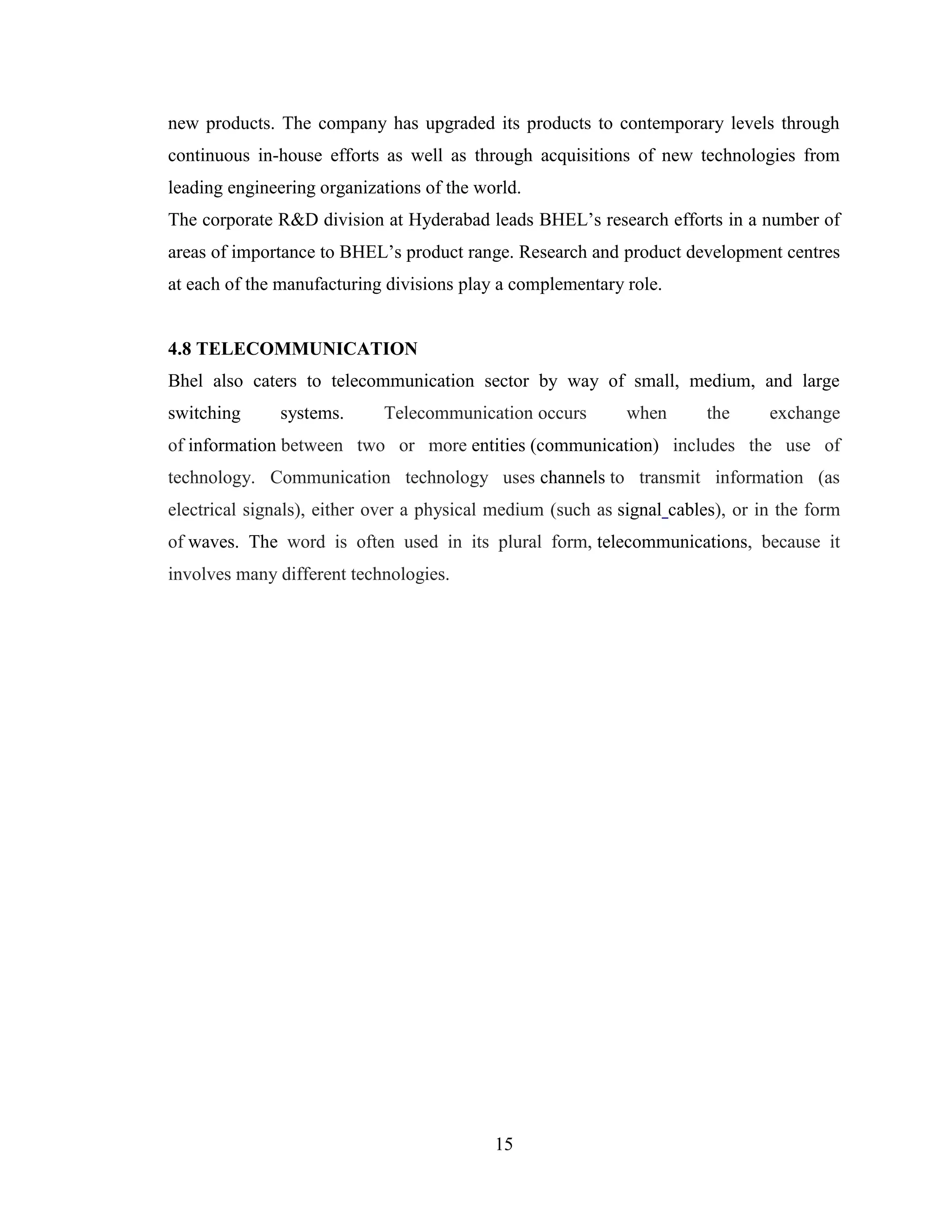 15
new products. The company has upgraded its products to contemporary levels through
continuous in-house efforts as well as through acquisitions of new technologies from
leading engineering organizations of the world.
The corporate R&D division at Hyderabad leads BHEL’s research efforts in a number of
areas of importance to BHEL’s product range. Research and product development centres
at each of the manufacturing divisions play a complementary role.
4.8 TELECOMMUNICATION
Bhel also caters to telecommunication sector by way of small, medium, and large
switching systems. Telecommunication occurs when the exchange
of information between two or more entities (communication) includes the use of
technology. Communication technology uses channels to transmit information (as
electrical signals), either over a physical medium (such as signal cables), or in the form
of waves. The word is often used in its plural form, telecommunications, because it
involves many different technologies.
 