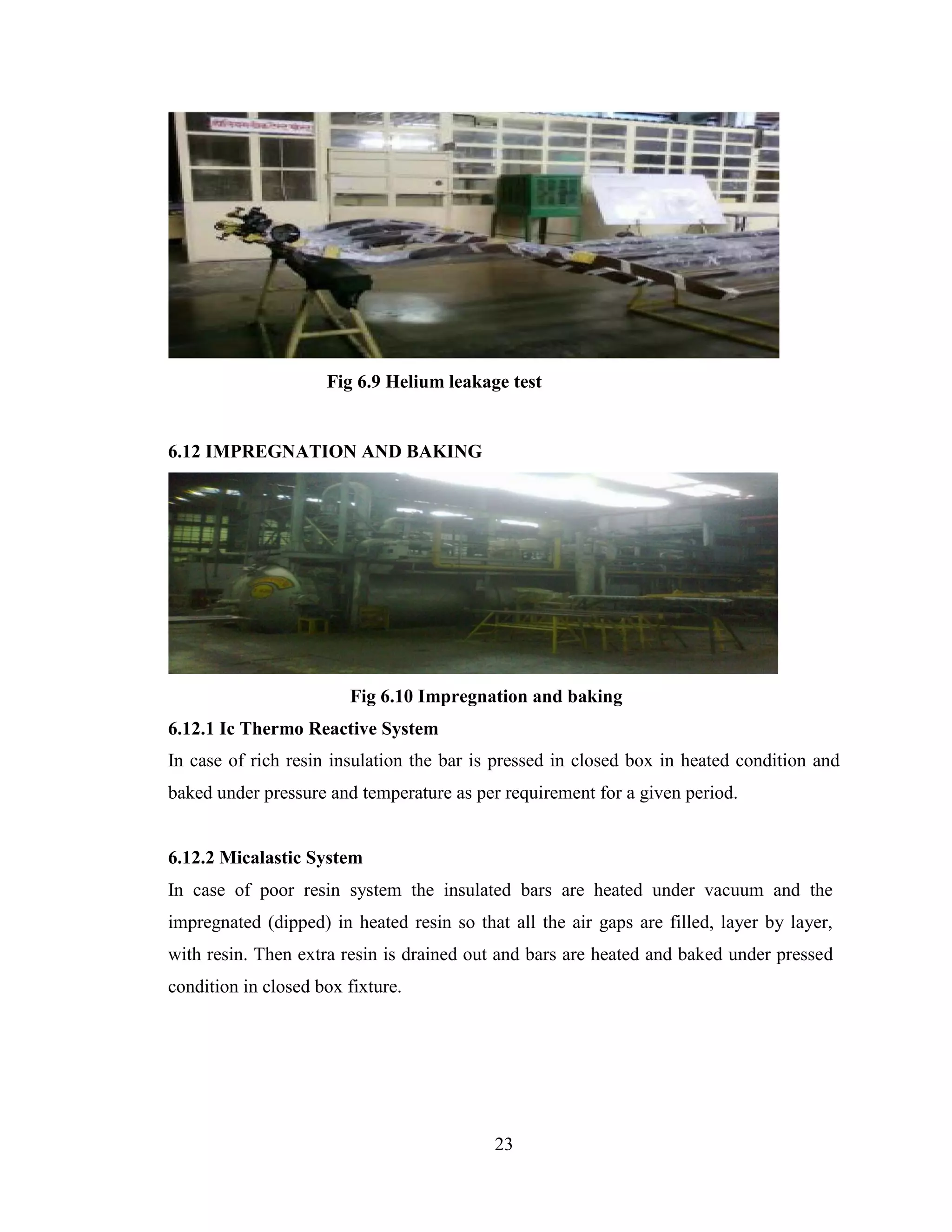 23
Fig 6.9 Helium leakage test
6.12 IMPREGNATION AND BAKING
Fig 6.10 Impregnation and baking
6.12.1 Ic Thermo Reactive System
In case of rich resin insulation the bar is pressed in closed box in heated condition and
baked under pressure and temperature as per requirement for a given period.
6.12.2 Micalastic System
In case of poor resin system the insulated bars are heated under vacuum and the
impregnated (dipped) in heated resin so that all the air gaps are filled, layer by layer,
with resin. Then extra resin is drained out and bars are heated and baked under pressed
condition in closed box fixture.
 