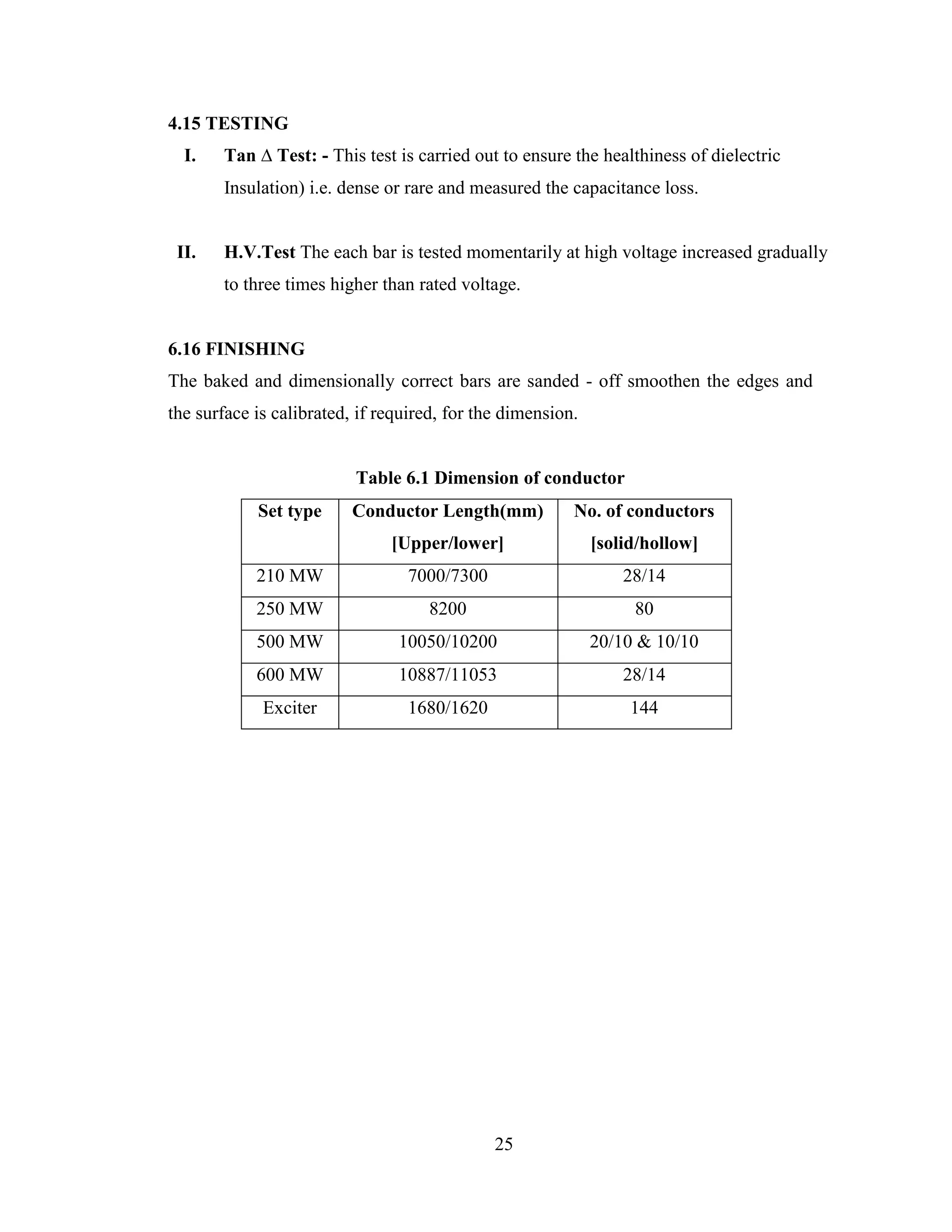 25
4.15 TESTING
I. Tan ∆ Test: - This test is carried out to ensure the healthiness of dielectric
Insulation) i.e. dense or rare and measured the capacitance loss.
II. H.V.Test The each bar is tested momentarily at high voltage increased gradually
to three times higher than rated voltage.
6.16 FINISHING
The baked and dimensionally correct bars are sanded - off smoothen the edges and
the surface is calibrated, if required, for the dimension.
Table 6.1 Dimension of conductor
Set type Conductor Length(mm)
[Upper/lower]
No. of conductors
[solid/hollow]
210 MW 7000/7300 28/14
250 MW 8200 80
500 MW 10050/10200 20/10 & 10/10
600 MW 10887/11053 28/14
Exciter 1680/1620 144
 