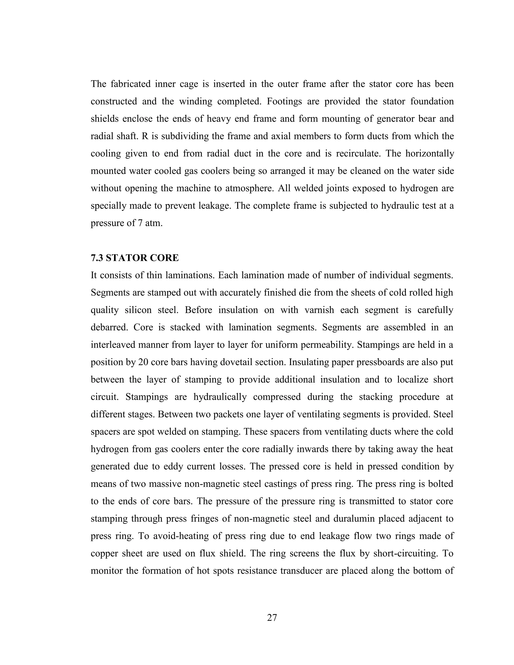 27
The fabricated inner cage is inserted in the outer frame after the stator core has been
constructed and the winding completed. Footings are provided the stator foundation
shields enclose the ends of heavy end frame and form mounting of generator bear and
radial shaft. R is subdividing the frame and axial members to form ducts from which the
cooling given to end from radial duct in the core and is recirculate. The horizontally
mounted water cooled gas coolers being so arranged it may be cleaned on the water side
without opening the machine to atmosphere. All welded joints exposed to hydrogen are
specially made to prevent leakage. The complete frame is subjected to hydraulic test at a
pressure of 7 atm.
7.3 STATOR CORE
It consists of thin laminations. Each lamination made of number of individual segments.
Segments are stamped out with accurately finished die from the sheets of cold rolled high
quality silicon steel. Before insulation on with varnish each segment is carefully
debarred. Core is stacked with lamination segments. Segments are assembled in an
interleaved manner from layer to layer for uniform permeability. Stampings are held in a
position by 20 core bars having dovetail section. Insulating paper pressboards are also put
between the layer of stamping to provide additional insulation and to localize short
circuit. Stampings are hydraulically compressed during the stacking procedure at
different stages. Between two packets one layer of ventilating segments is provided. Steel
spacers are spot welded on stamping. These spacers from ventilating ducts where the cold
hydrogen from gas coolers enter the core radially inwards there by taking away the heat
generated due to eddy current losses. The pressed core is held in pressed condition by
means of two massive non-magnetic steel castings of press ring. The press ring is bolted
to the ends of core bars. The pressure of the pressure ring is transmitted to stator core
stamping through press fringes of non-magnetic steel and duralumin placed adjacent to
press ring. To avoid-heating of press ring due to end leakage flow two rings made of
copper sheet are used on flux shield. The ring screens the flux by short-circuiting. To
monitor the formation of hot spots resistance transducer are placed along the bottom of
 