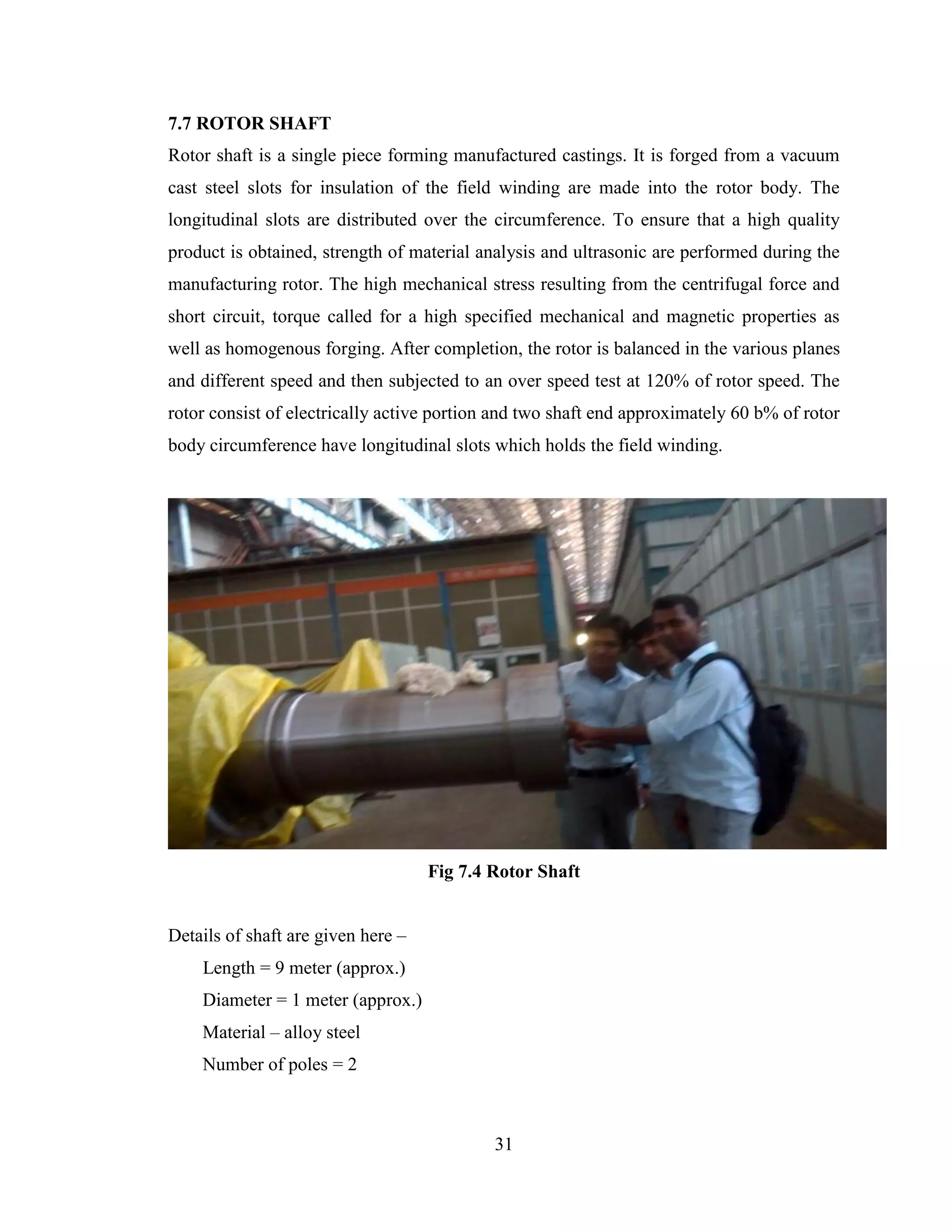 31
7.7 ROTOR SHAFT
Rotor shaft is a single piece forming manufactured castings. It is forged from a vacuum
cast steel slots for insulation of the field winding are made into the rotor body. The
longitudinal slots are distributed over the circumference. To ensure that a high quality
product is obtained, strength of material analysis and ultrasonic are performed during the
manufacturing rotor. The high mechanical stress resulting from the centrifugal force and
short circuit, torque called for a high specified mechanical and magnetic properties as
well as homogenous forging. After completion, the rotor is balanced in the various planes
and different speed and then subjected to an over speed test at 120% of rotor speed. The
rotor consist of electrically active portion and two shaft end approximately 60 b% of rotor
body circumference have longitudinal slots which holds the field winding.
Fig 7.4 Rotor Shaft
Details of shaft are given here –
Length = 9 meter (approx.)
Diameter = 1 meter (approx.)
Material – alloy steel
Number of poles = 2
 