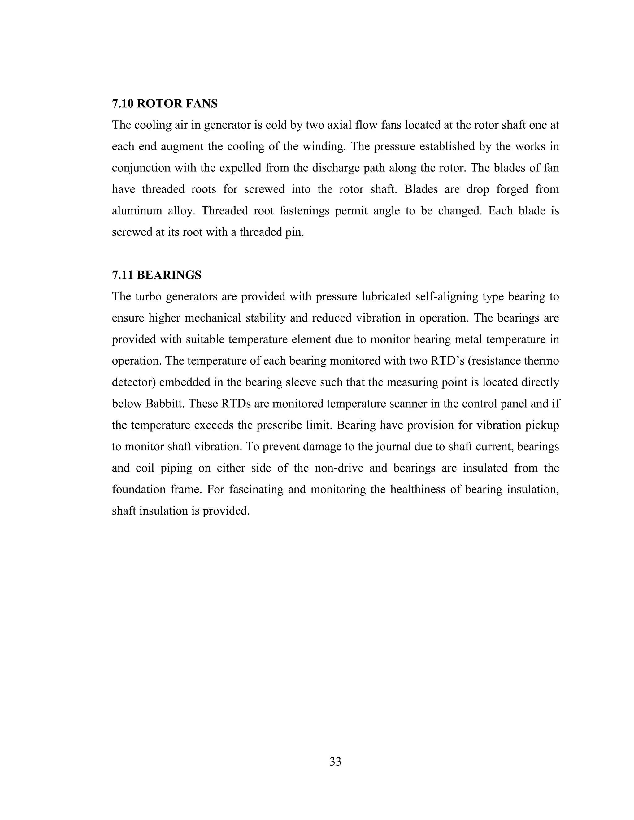 33
7.10 ROTOR FANS
The cooling air in generator is cold by two axial flow fans located at the rotor shaft one at
each end augment the cooling of the winding. The pressure established by the works in
conjunction with the expelled from the discharge path along the rotor. The blades of fan
have threaded roots for screwed into the rotor shaft. Blades are drop forged from
aluminum alloy. Threaded root fastenings permit angle to be changed. Each blade is
screwed at its root with a threaded pin.
7.11 BEARINGS
The turbo generators are provided with pressure lubricated self-aligning type bearing to
ensure higher mechanical stability and reduced vibration in operation. The bearings are
provided with suitable temperature element due to monitor bearing metal temperature in
operation. The temperature of each bearing monitored with two RTD’s (resistance thermo
detector) embedded in the bearing sleeve such that the measuring point is located directly
below Babbitt. These RTDs are monitored temperature scanner in the control panel and if
the temperature exceeds the prescribe limit. Bearing have provision for vibration pickup
to monitor shaft vibration. To prevent damage to the journal due to shaft current, bearings
and coil piping on either side of the non-drive and bearings are insulated from the
foundation frame. For fascinating and monitoring the healthiness of bearing insulation,
shaft insulation is provided.
 