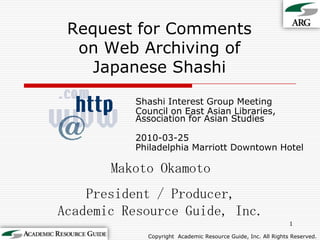 Request for Commentson Web Archiving ofJapanese Shashi Shashi Interest Group Meeting Council on East Asian Libraries, Association for Asian Studies 2010-03-25 Philadelphia Marriott Downtown Hotel 1 Makoto Okamoto President / Producer,Academic Resource Guide, Inc. Copyright Academic Resource Guide, Inc.All Rights Reserved. 