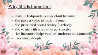 10
Why She Is Important
Shashi Deshpande is important because:
She gave a voice to Indian women
She presented social reality fearlessly
She wrote with a feminist perspective
Her literature helps readers understand women’s
lives more deeply.
 
