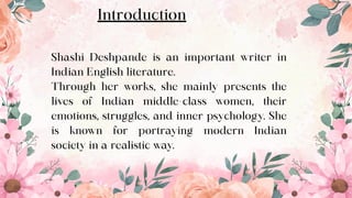Shashi Deshpande is an important writer in
Indian English literature.
Through her works, she mainly presents the
lives of Indian middle-class women, their
emotions, struggles, and inner psychology. She
is known for portraying modern Indian
society in a realistic way.
Introduction
3
 