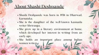 Shashi Deshpande was born in 1938 in Dharwad,
Karnataka.
She is the daughter of the well-known Kannada
writer Shriranga.
She grew up in a literary environment at home,
which developed her interest in writing from an
early age.
She holds an important place among Indian
women writers.
About Shashi Deshpande
4
 