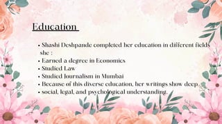 Education
Shashi Deshpande completed her education in different fields
she :
Earned a degree in Economics
Studied Law
Studied Journalism in Mumbai
Because of this diverse education, her writings show deep
social, legal, and psychological understanding.
5
 