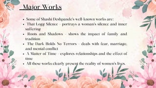 Major Works
Some of Shashi Deshpande’s well-known works are:
That Logg Silence – portrays a woman’s silence and inner
suffering
Roots and Shadows – shows the impact of family and
tradition
The Dark Holds No Terrors – deals with fear, marriage,
and mental conflict
A Matter of Time – explores relationships and the effect of
time
All these works clearly present the reality of women’s lives.
7
 