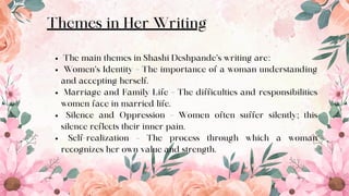 Themes in Her Writing
The main themes in Shashi Deshpande’s writing are:
Women’s Identity – The importance of a woman understanding
and accepting herself.
Marriage and Family Life – The difficulties and responsibilities
women face in married life.
Silence and Oppression – Women often suffer silently; this
silence reflects their inner pain.
Self-realization – The process through which a woman
recognizes her own value and strength.
8
 