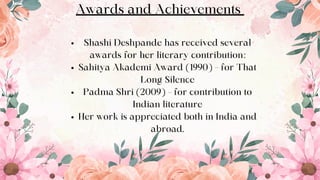 Awards and Achievements
Shashi Deshpande has received several
awards for her literary contribution:
Sahitya Akademi Award (1990) – for That
Long Silence
Padma Shri (2009) – for contribution to
Indian literature
Her work is appreciated both in India and
abroad.
9
 
