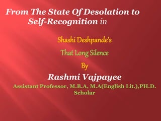 Shashi Deshpande’s
That Long Silence
By
Rashmi Vajpayee
Assistant Professor, M.B.A, M.A(English Lit.),PH.D.
Scholar
From The State Of Desolation to
Self-Recognition in
 