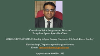 Consultant Spine Surgeon and Director
Bangalore Spine Specialist Clinic
MBBS,MS,DNB,MNAMS. Fellowship in Spine Surgery (Singapore, UK, South Korea, Bombay)
Website: http://spinesurgeonbangalore.com/
Email: drshashidharbk@gmail.com
Appointment: 08025442552
 