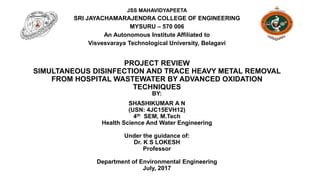 PROJECT REVIEW
SIMULTANEOUS DISINFECTION AND TRACE HEAVY METAL REMOVAL
FROM HOSPITAL WASTEWATER BY ADVANCED OXIDATION
TECHNIQUES
BY:
SHASHIKUMAR A N
(USN: 4JC15EVH12)
4th SEM, M.Tech
Health Science And Water Engineering
Under the guidance of:
Dr. K S LOKESH
Professor
Department of Environmental Engineering
July, 2017
JSS MAHAVIDYAPEETA
SRI JAYACHAMARAJENDRA COLLEGE OF ENGINEERING
MYSURU – 570 006
An Autonomous Institute Affiliated to
Visvesvaraya Technological University, Belagavi
 