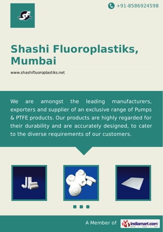 +91-8586924598

Shashi Fluoroplastiks,
Mumbai
www.shashifluoroplastiks.net

We

are

amongst

the

leading

manufacturers,

exporters and supplier of an exclusive range of Pumps
& PTFE products. Our products are highly regarded for
their durability and are accurately designed, to cater
to the diverse requirements of our customers.

A Member of

 