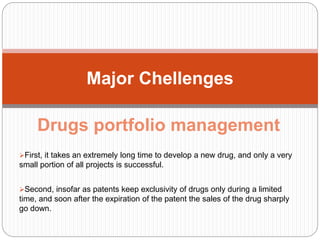 Drugs portfolio management
First, it takes an extremely long time to develop a new drug, and only a very
small portion of all projects is successful.
Second, insofar as patents keep exclusivity of drugs only during a limited
time, and soon after the expiration of the patent the sales of the drug sharply
go down.
Major Chellenges
 