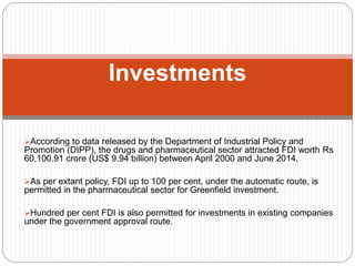 According to data released by the Department of Industrial Policy and
Promotion (DIPP), the drugs and pharmaceutical sector attracted FDI worth Rs
60,100.91 crore (US$ 9.94 billion) between April 2000 and June 2014.
As per extant policy, FDI up to 100 per cent, under the automatic route, is
permitted in the pharmaceutical sector for Greenfield investment.
Hundred per cent FDI is also permitted for investments in existing companies
under the government approval route.
Investments
 