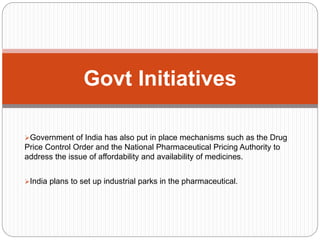 Government of India has also put in place mechanisms such as the Drug
Price Control Order and the National Pharmaceutical Pricing Authority to
address the issue of affordability and availability of medicines.
India plans to set up industrial parks in the pharmaceutical.
Govt Initiatives
 