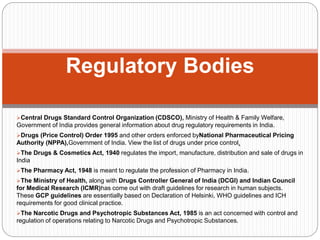 Central Drugs Standard Control Organization (CDSCO), Ministry of Health & Family Welfare,
Government of India provides general information about drug regulatory requirements in India.
Drugs (Price Control) Order 1995 and other orders enforced byNational Pharmaceutical Pricing
Authority (NPPA),Government of India. View the list of drugs under price control.
The Drugs & Cosmetics Act, 1940 regulates the import, manufacture, distribution and sale of drugs in
India
The Pharmacy Act, 1948 is meant to regulate the profession of Pharmacy in India.
The Ministry of Health, along with Drugs Controller General of India (DCGI) and Indian Council
for Medical Research (ICMR)has come out with draft guidelines for research in human subjects.
These GCP guidelines are essentially based on Declaration of Helsinki, WHO guidelines and ICH
requirements for good clinical practice.
The Narcotic Drugs and Psychotropic Substances Act, 1985 is an act concerned with control and
regulation of operations relating to Narcotic Drugs and Psychotropic Substances.
Regulatory Bodies
 