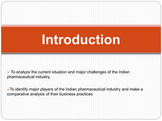  To analyze the current situation and major challenges of the Indian
pharmaceutical industry.
To identify major players of the Indian pharmaceutical industry and make a
comparative analysis of their business practices
Introduction
 