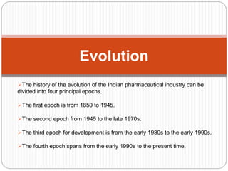 Evolution
The history of the evolution of the Indian pharmaceutical industry can be
divided into four principal epochs.
The first epoch is from 1850 to 1945.
The second epoch from 1945 to the late 1970s.
The third epoch for development is from the early 1980s to the early 1990s.
The fourth epoch spans from the early 1990s to the present time.
 