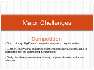 Major Chellenges
Competition
First, obviously, “Big Pharma” companies compete among themselves
Secondly, “Big Pharma” companies experience significant profit losses due to
competition from the generic drug manufacturers.
Finally, the whole pharmaceutical industry competes with other health care
industries.
 