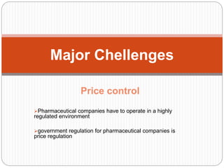 Price control
Pharmaceutical companies have to operate in a highly
regulated environment
government regulation for pharmaceutical companies is
price regulation
Major Chellenges
 