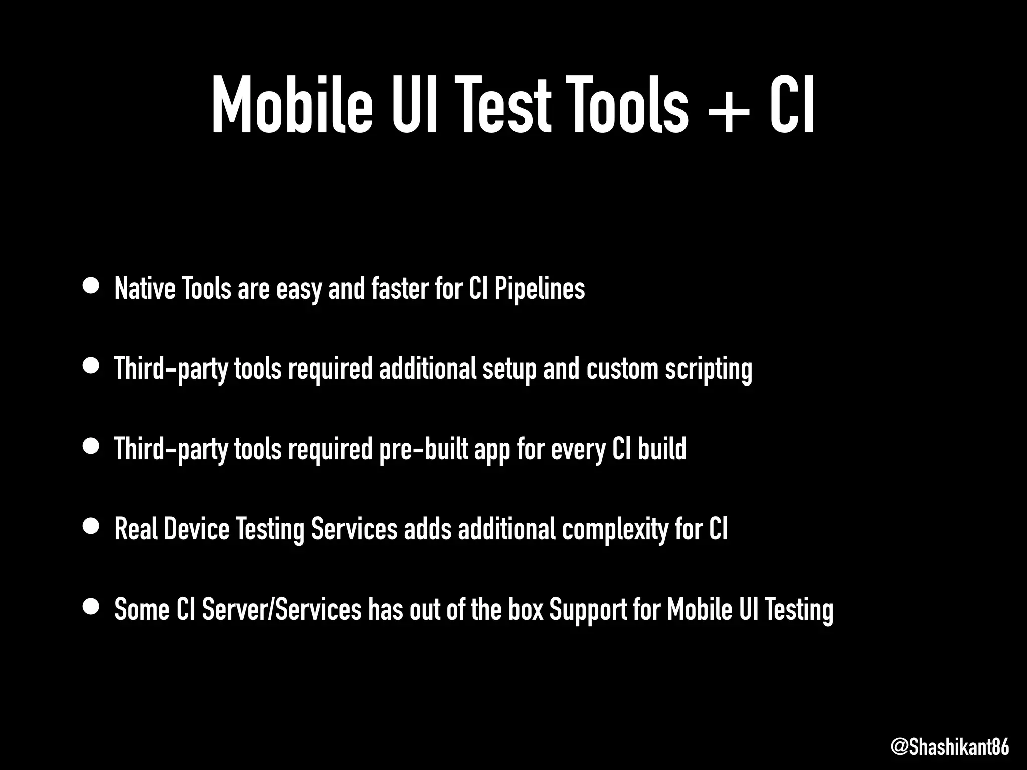 Mobile UI Test Tools + CI
• Native Tools are easy and faster for CI Pipelines
• Third-party tools required additional setup and custom scripting
• Third-party tools required pre-built app for every CI build
• Real Device Testing Services adds additional complexity for CI
• Some CI Server/Services has out of the box Support for Mobile UI Testing
@Shashikant86
 
