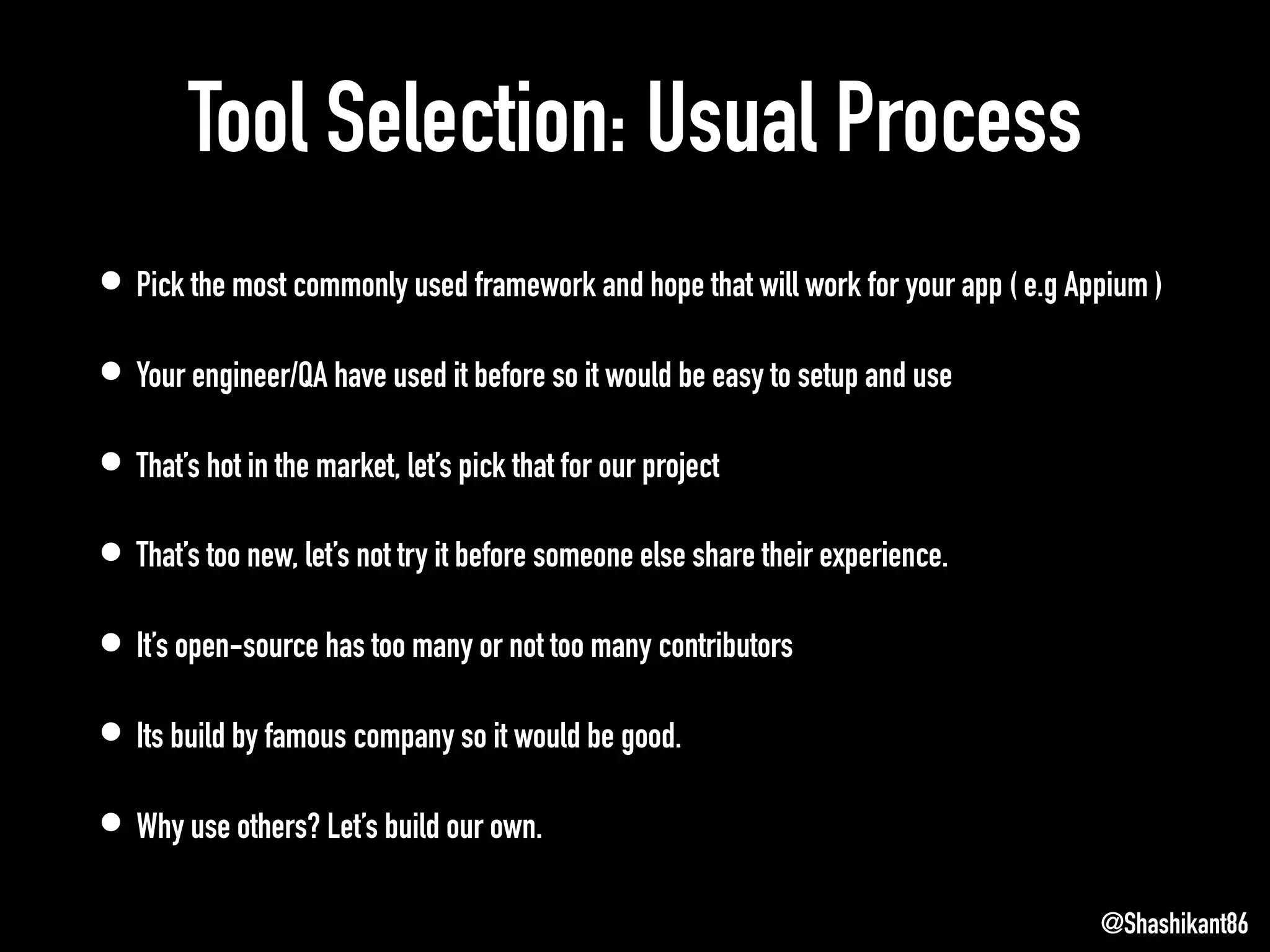 Tool Selection: Usual Process
• Pick the most commonly used framework and hope that will work for your app ( e.g Appium )
• Your engineer/QA have used it before so it would be easy to setup and use
• That’s hot in the market, let’s pick that for our project
• That’s too new, let’s not try it before someone else share their experience.
• It’s open-source has too many or not too many contributors
• Its build by famous company so it would be good.
• Why use others? Let’s build our own.
@Shashikant86
 