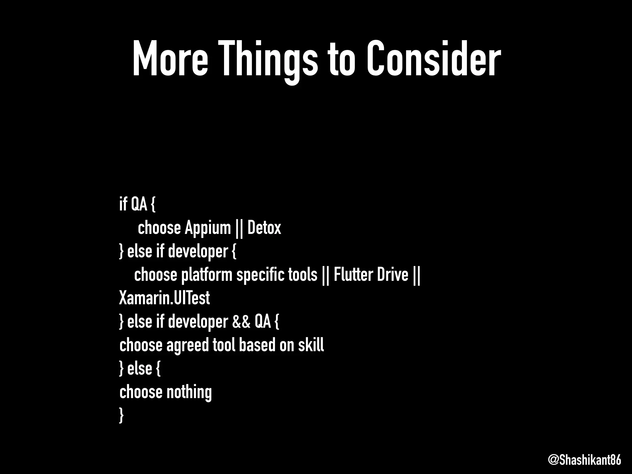 More Things to Consider
@Shashikant86
if QA {
choose Appium || Detox
} else if developer {
choose platform specific tools || Flutter Drive ||
Xamarin.UITest
} else if developer && QA {
choose agreed tool based on skill
} else {
choose nothing
}
 