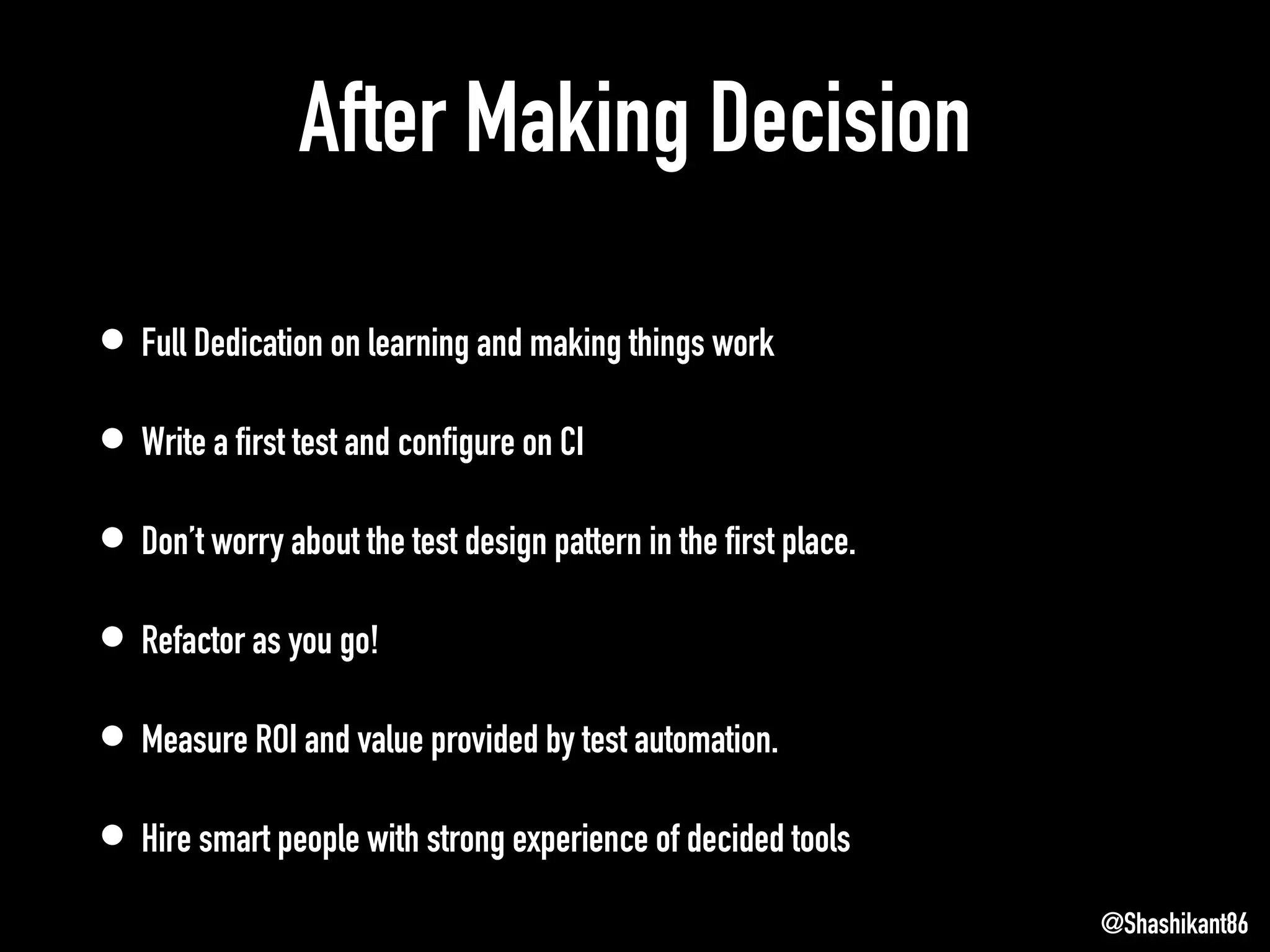 After Making Decision
• Full Dedication on learning and making things work
• Write a first test and configure on CI
• Don’t worry about the test design pattern in the first place.
• Refactor as you go!
• Measure ROI and value provided by test automation.
• Hire smart people with strong experience of decided tools
@Shashikant86
 