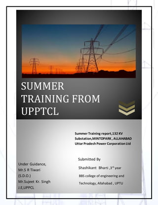 1
[Type text] Page 0
CXDDDD
SUMMER
TRAINING FROM
UPPTCL
Under Guidance,
Mr.S R Tiwari
(S.D.O.)
Mr.Sujeet Kr. Singh
J.E,UPPCL
Summer Training report,132 KV
Substation,MINTOPARK, ALLAHABAD
Uttar PradeshPower CorporationLtd
Submitted By
Shashikant Bharti ,3rd
year
BBS college of engineering and
Technology, Allahabad , UPTU
 