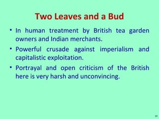 Two Leaves and a Bud
• In human treatment by British tea garden
owners and Indian merchants.
• Powerful crusade against imperialism and
capitalistic exploitation.
• Portrayal and open criticism of the British
here is very harsh and unconvincing.
10
 