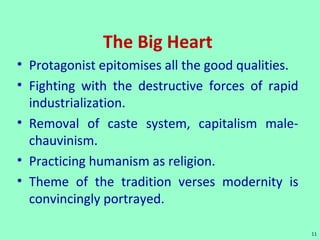 The Big Heart
• Protagonist epitomises all the good qualities.
• Fighting with the destructive forces of rapid
industrialization.
• Removal of caste system, capitalism male-
chauvinism.
• Practicing humanism as religion.
• Theme of the tradition verses modernity is
convincingly portrayed.
11
 