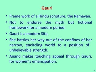Gauri
• Frame work of a Hindu scripture, the Ramayan.
• Not to endorse the myth but fictional
framework for a modern period.
• Gauri is a modern Sita.
• She battles her way out of the confines of her
narrow, encircling world to a position of
unbelievable strength.
• Anand makes touching appeal through Gauri,
for women’s emancipation.
14
 