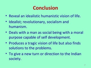 Conclusion
• Reveal an idealistic humanistic vision of life.
• Idealist; revolutionary, socialism and
humanism.
• Deals with a man as social being with a moral
purpose capable of self development.
• Produces a tragic vision of life but also finds
solutions to the problems.
• To give a new turn or direction to the Indian
society.
17
 