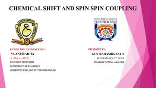 CHEMICAL SHIFT AND SPIN SPIN COUPLING
UNDER THE GUIDENCE OF : PRESENTED BY:
M. ANURADHA GUNTI.SHASHIKANTH
M. Pharm, (Ph.D) M.PHARMACY 1ST YEAR
ASSISTANT PROFESSOR PHARMACEUTICAL ANALYSIS
DEPARTMENT OF PHARMACY
UNIVERSITY COLLEGE OF TECHNOLOGY,OU
 