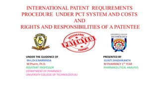 INTERNATIONAL PATENT REQUIREMENTS
PROCEDURE UNDER PCT SYSTEM AND COSTS
AND
RIGHTS AND RESPONSIBILITIES OF A PATENTEE
UNDER THE GUIDENCE OF PRESENTED BY
Mrs.Dr.V.NARMADA GUNTI.SHASHIKANTH
M.Pharm, Ph.D. M.PHARMACY 1ST YEAR
ASSISTANT PROFESSOR PHARMACEUTICAL ANALYSIS
DEPARTMENT OF PHARMACY
UNIVERSITY COLLEGE OF TECHNOLOGY,OU
 