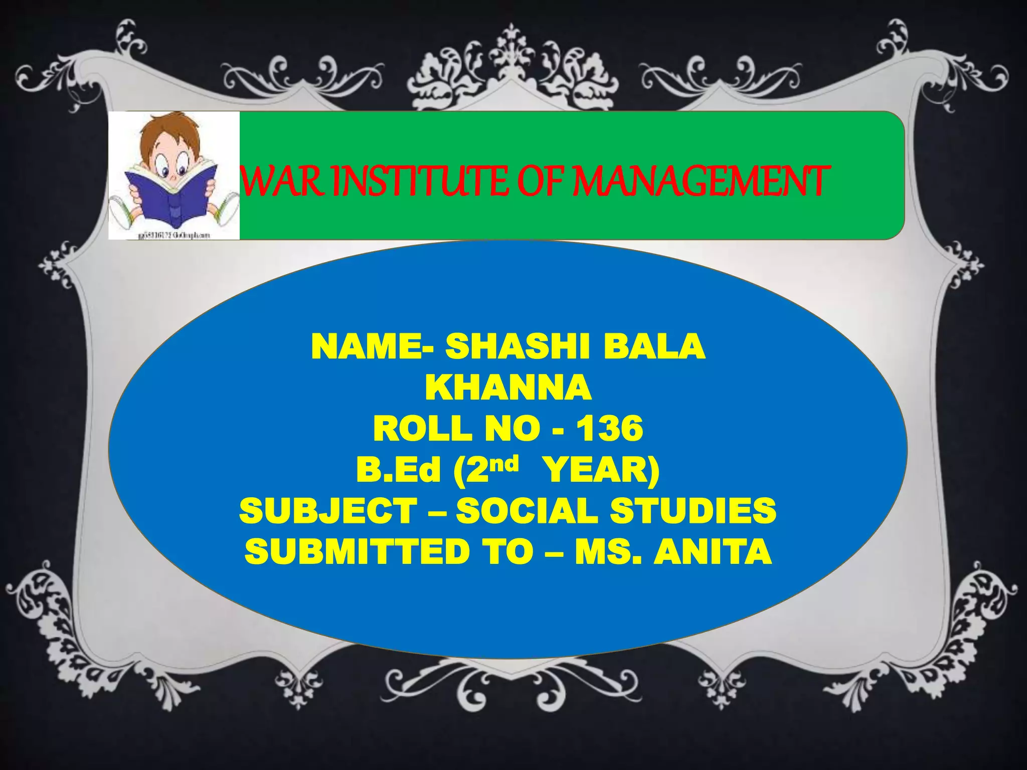 MEWARINSTITUTE OF MANAGEMENT
NAME- SHASHI BALA
KHANNA
ROLL NO - 136
B.Ed (2nd YEAR)
SUBJECT – SOCIAL STUDIES
SUBMITTED TO – MS. ANITA